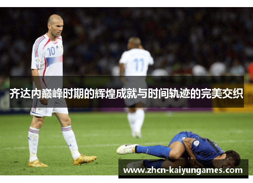 齐达内巅峰时期的辉煌成就与时间轨迹的完美交织 齐达内巅峰时期的辉煌成就与时间轨迹的完美交织