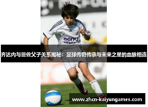 齐达内与恩佐父子关系揭秘:足球传奇传承与未来之星的血脉相连 齐达内与恩佐父子关系揭秘:足球传奇传承与未来之星的血脉相连